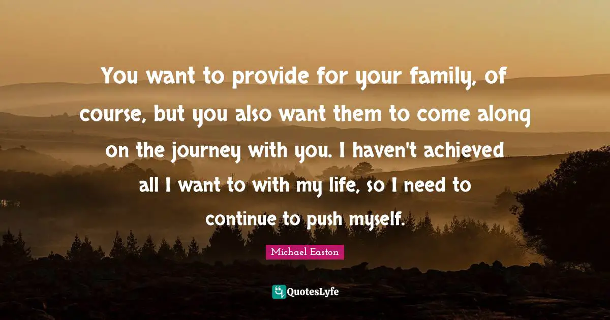 You want to provide for your family, of course, but you also want them to come along on the journey with you. I haven't achieved all I want to with my life, so I need to continue to push myself.