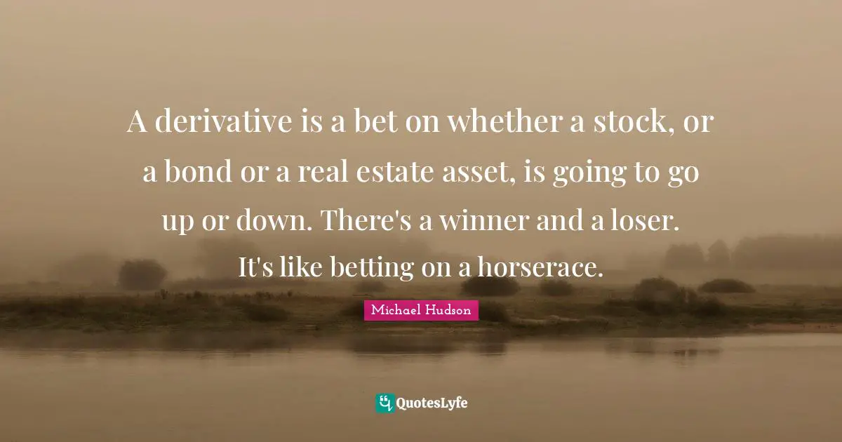 A derivative is a bet on whether a stock, or a bond or a real estate asset, is going to go up or down. There's a winner and a loser. It's like betting on a horserace.