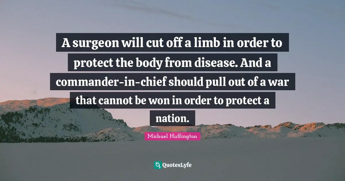 A surgeon will cut off a limb in order to protect the body from disease. And a commander-in-chief should pull out of a war that cannot be won in order to protect a nation.