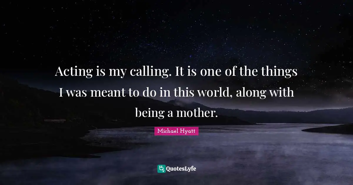 Acting is my calling. It is one of the things I was meant to do in this world, along with being a mother.