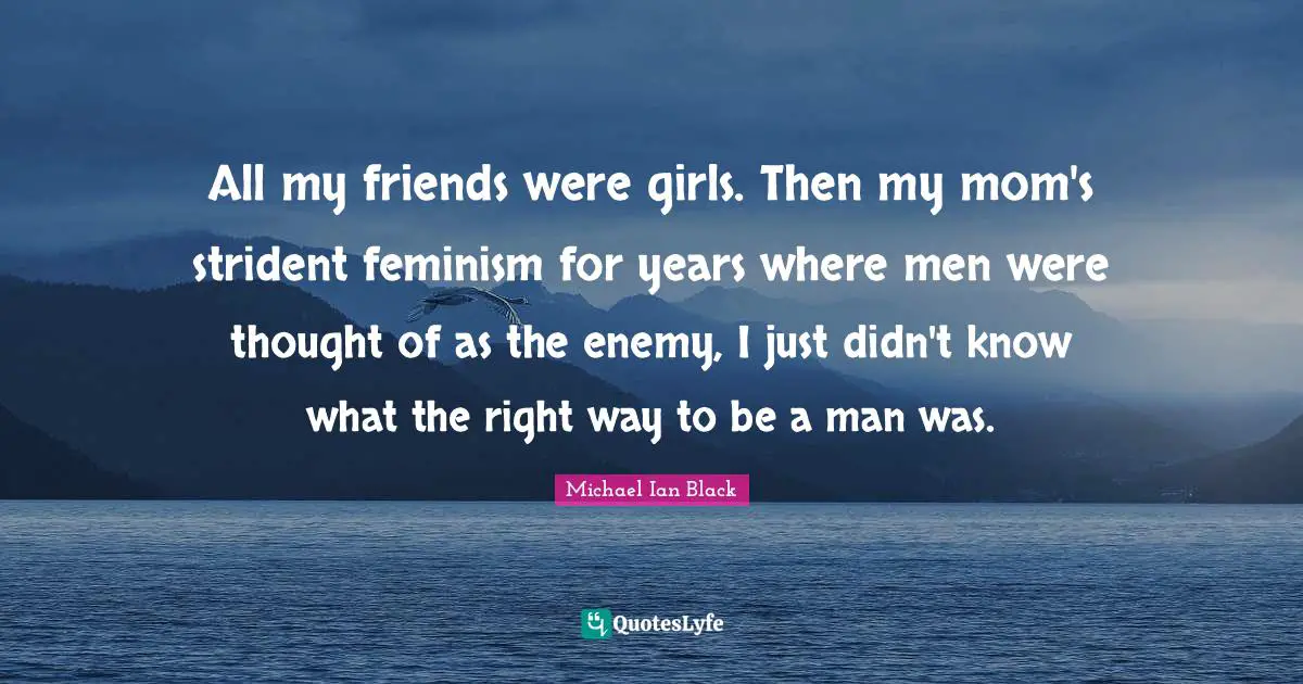 All my friends were girls. Then my mom's strident feminism for years where men were thought of as the enemy, I just didn't know what the right way to be a man was.