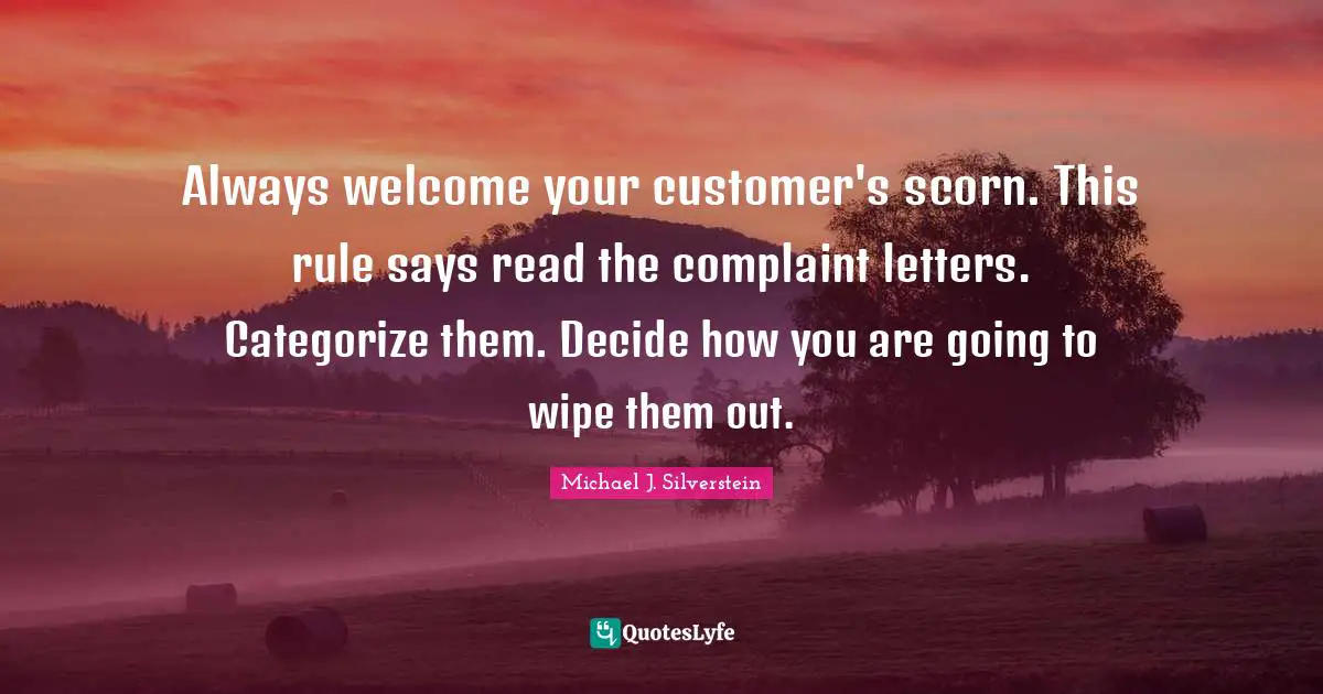 Always welcome your customer's scorn. This rule says read the complaint letters. Categorize them. Decide how you are going to wipe them out.
