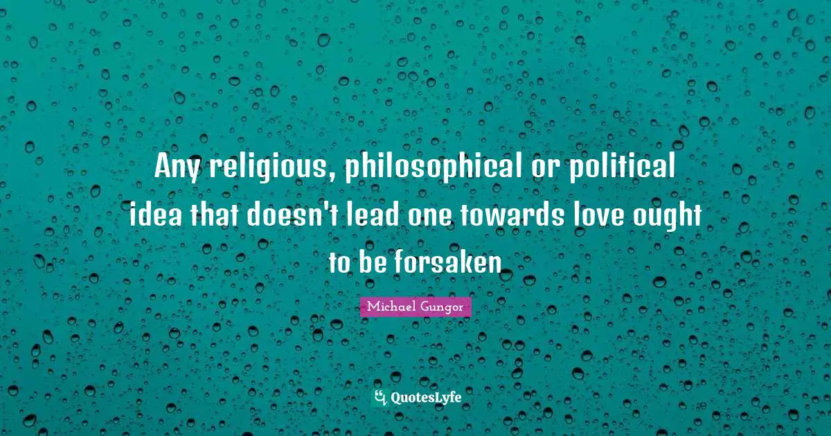 Any religious, philosophical or political idea that doesn't lead one towards love ought to be forsaken