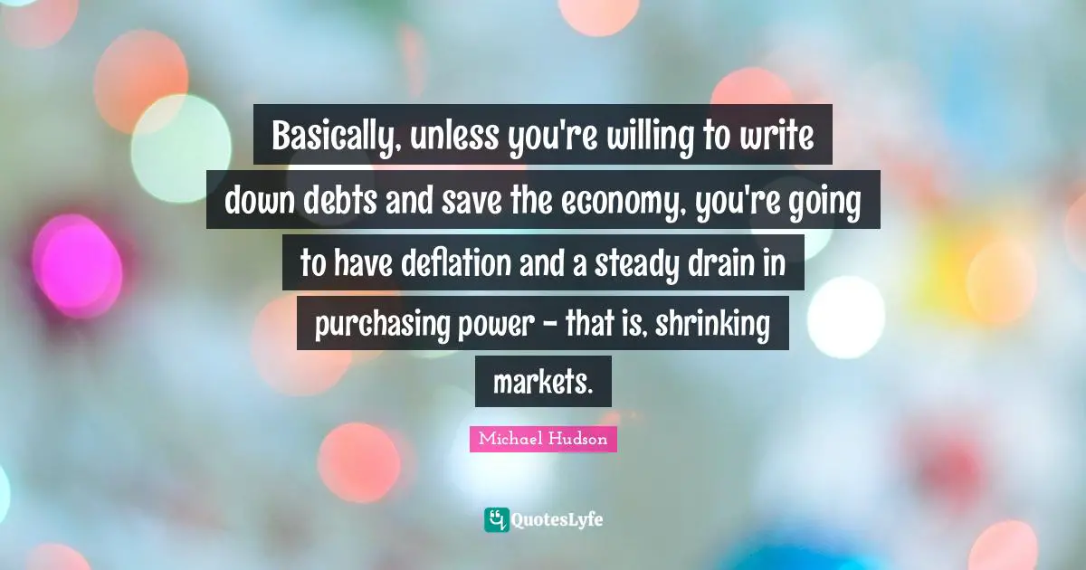 Purchasing Quotes: "Basically, unless you're willing to write down debts and save the economy, you're going to have deflation and a steady drain in purchasing power - that is, shrinking markets."