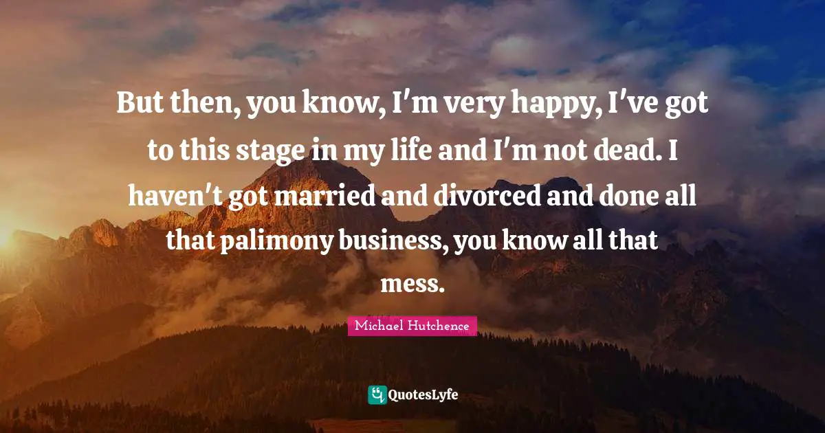 But then, you know, I'm very happy, I've got to this stage in my life and I'm not dead. I haven't got married and divorced and done all that palimony business, you know all that mess.