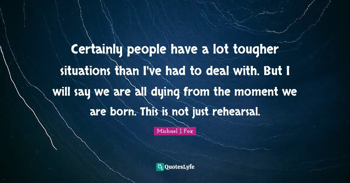 Certainly people have a lot tougher situations than I've had to deal with. But I will say we are all dying from the moment we are born. This is not just rehearsal.