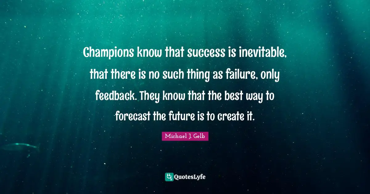 Champions know that success is inevitable, that there is no such thing as failure, only feedback. They know that the best way to forecast the future is to create it.