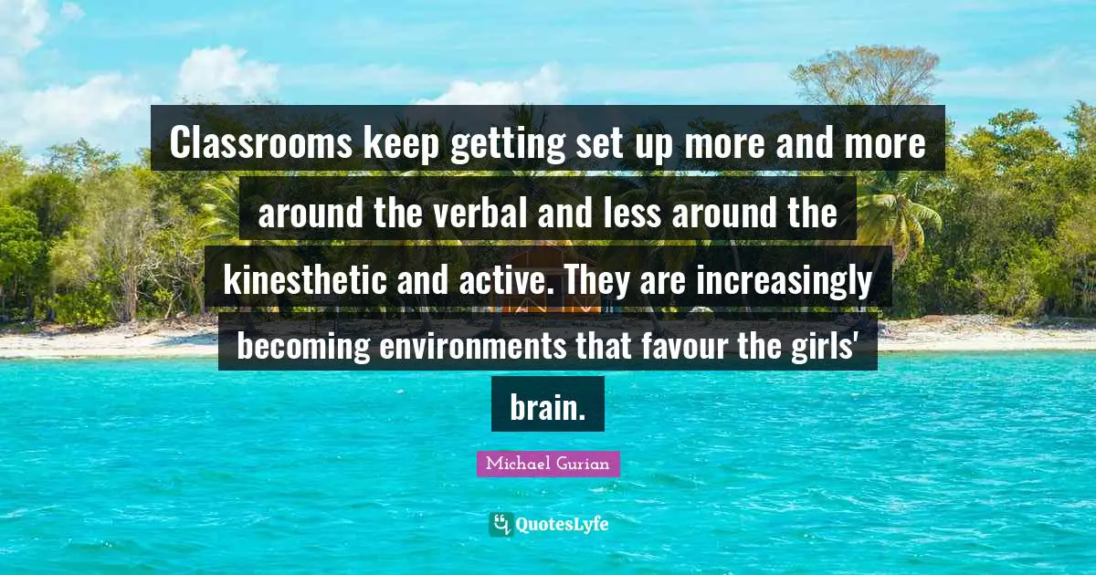 Classrooms keep getting set up more and more around the verbal and less around the kinesthetic and active. They are increasingly becoming environments that favour the girls' brain.