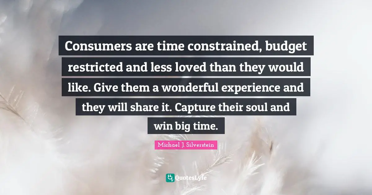 Consumers are time constrained, budget restricted and less loved than they would like. Give them a wonderful experience and they will share it. Capture their soul and win big time.