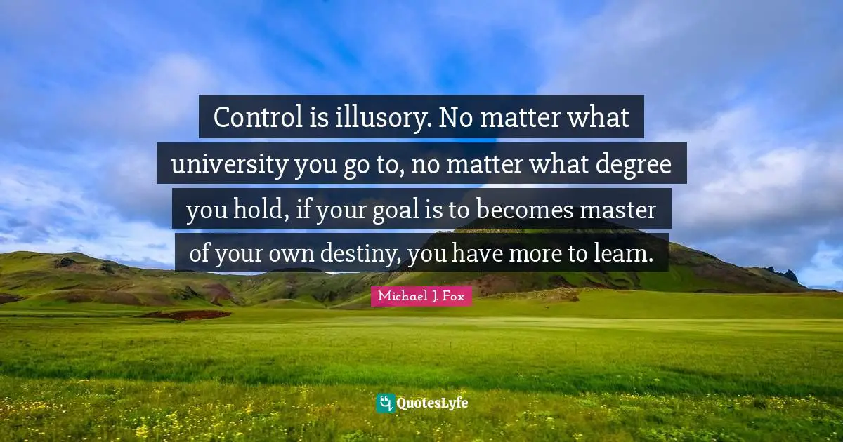 Michael J. Fox Quotes: "Control is illusory. No matter what university you go to, no matter what degree you hold, if your goal is to becomes master of your own destiny, you have more to learn."