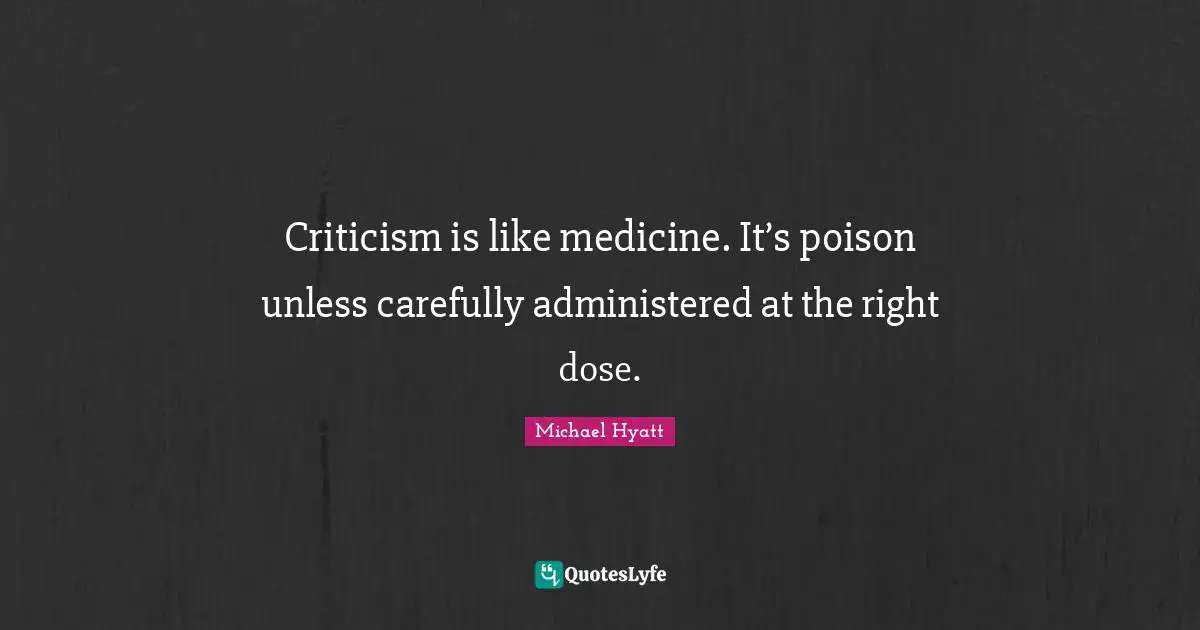 Criticism is like medicine. It’s poison unless carefully administered at the right dose.