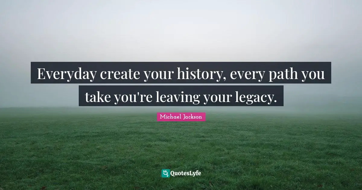 Legacy Quotes: "Everyday create your history, every path you take you're leaving your legacy."