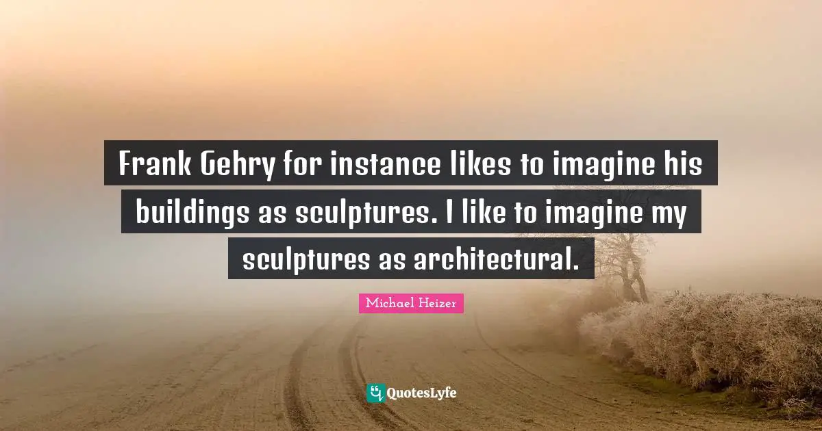 Frank Gehry for instance likes to imagine his buildings as sculptures. I like to imagine my sculptures as architectural.