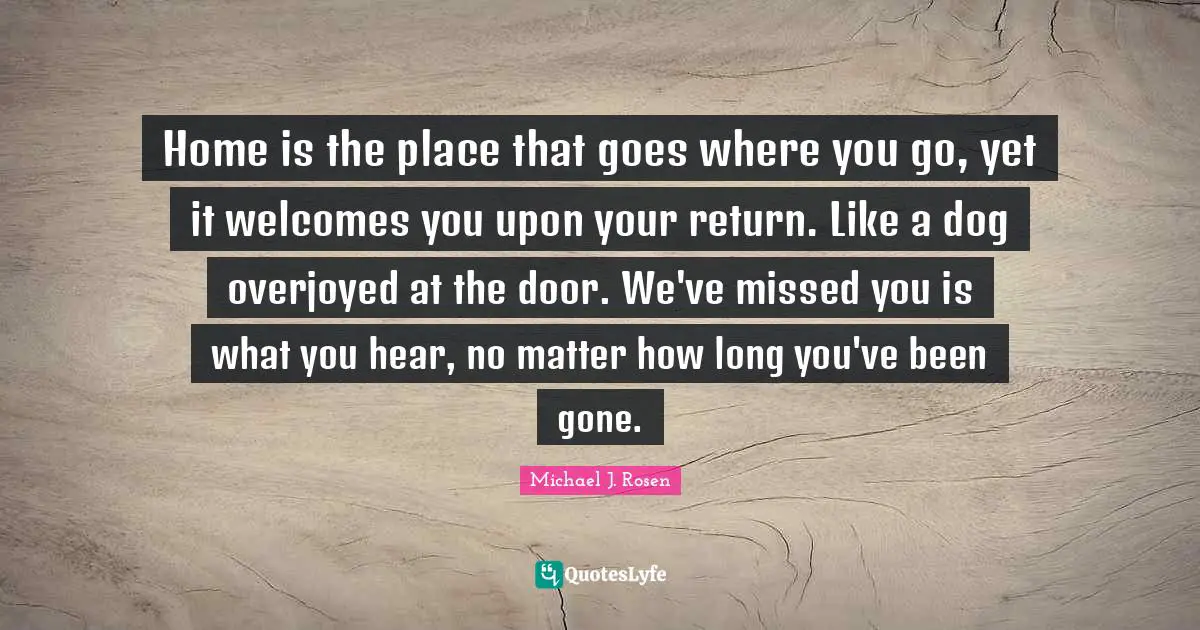 Home is the place that goes where you go, yet it welcomes you upon your return. Like a dog overjoyed at the door. We've missed you is what you hear, no matter how long you've been gone.
