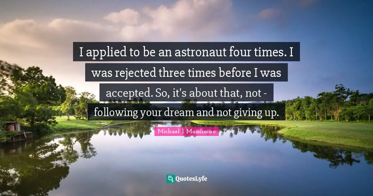 I applied to be an astronaut four times. I was rejected three times before I was accepted. So, it's about that, not - following your dream and not giving up.
