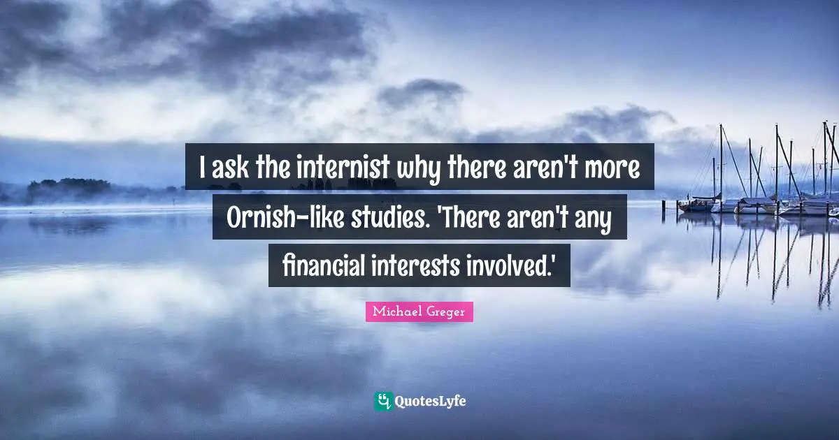 Michael Greger Quotes: "I ask the internist why there aren't more Ornish-like studies. 'There aren't any financial interests involved.'"