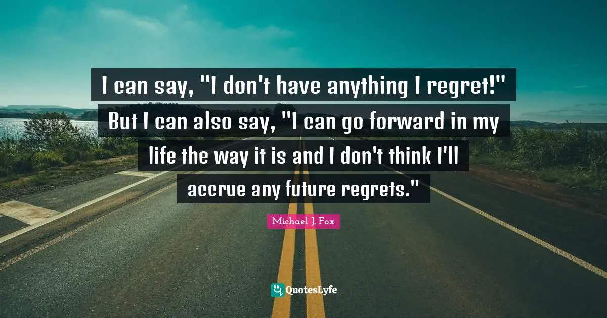 I can say, "I don't have anything I regret!" But I can also say, "I can go forward in my life the way it is and I don't think I'll accrue any future regrets."