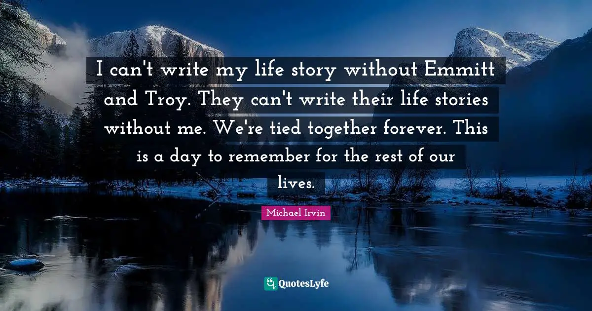 Michael Irvin Quotes: "I can't write my life story without Emmitt and Troy. They can't write their life stories without me. We're tied together forever. This is a day to remember for the rest of our lives."