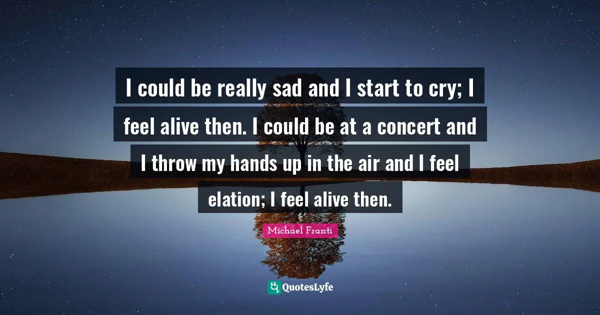I could be really sad and I start to cry; I feel alive then. I could be at a concert and I throw my hands up in the air and I feel elation; I feel alive then.