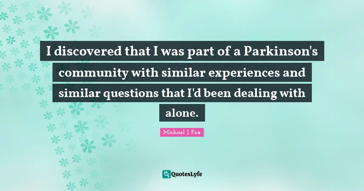 Michael J. Fox Quotes: "I discovered that I was part of a Parkinson's community with similar experiences and similar questions that I'd been dealing with alone."