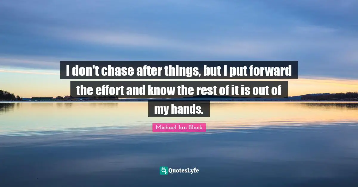 I don't chase after things, but I put forward the effort and know the rest of it is out of my hands.