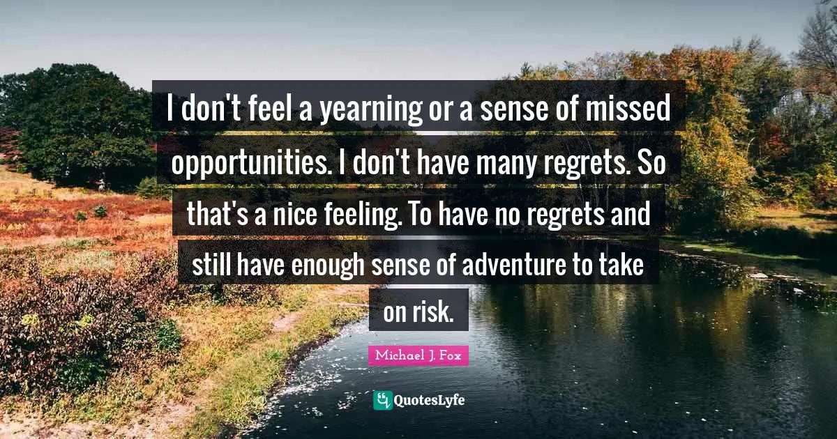 I don't feel a yearning or a sense of missed opportunities. I don't have many regrets. So that's a nice feeling. To have no regrets and still have enough sense of adventure to take on risk.