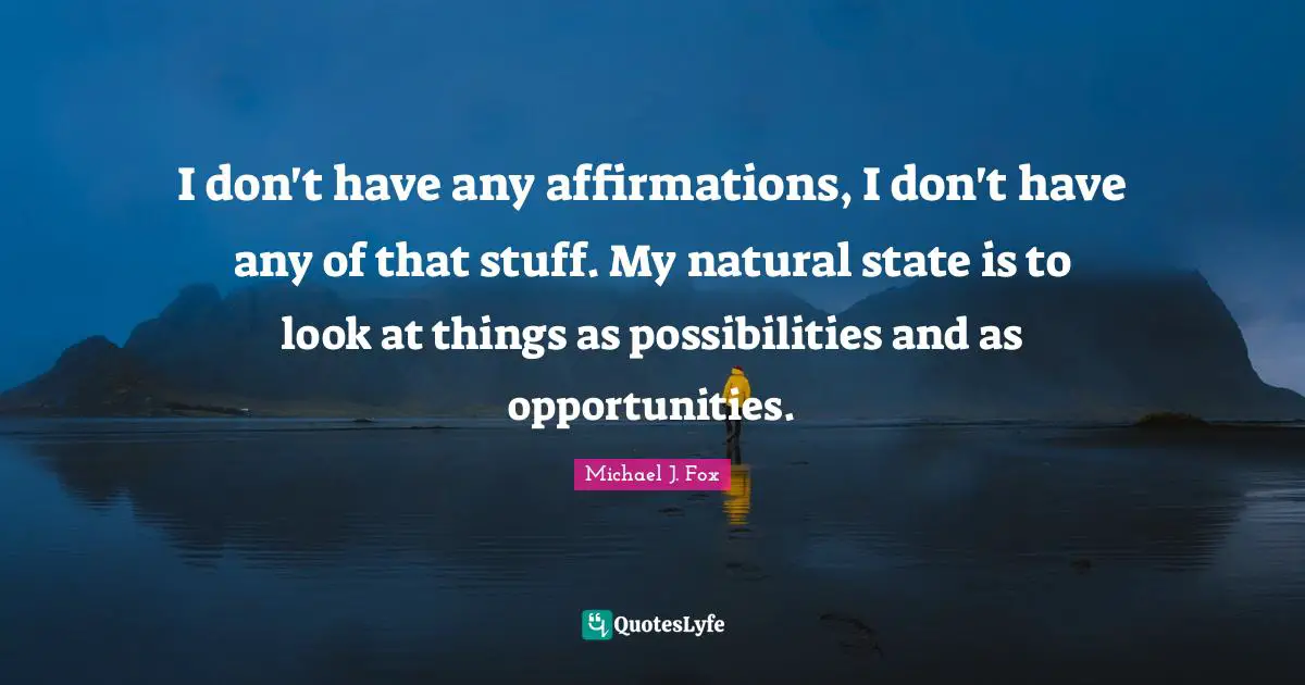 I don't have any affirmations, I don't have any of that stuff. My natural state is to look at things as possibilities and as opportunities.