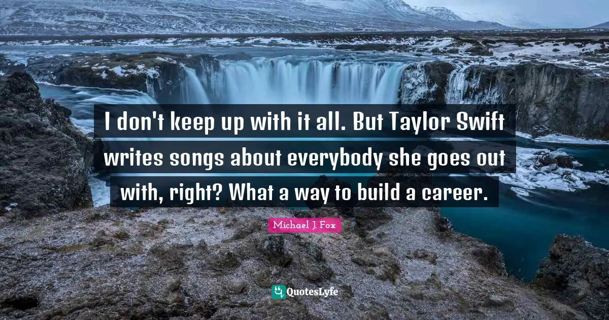 I don't keep up with it all. But Taylor Swift writes songs about everybody she goes out with, right? What a way to build a career.