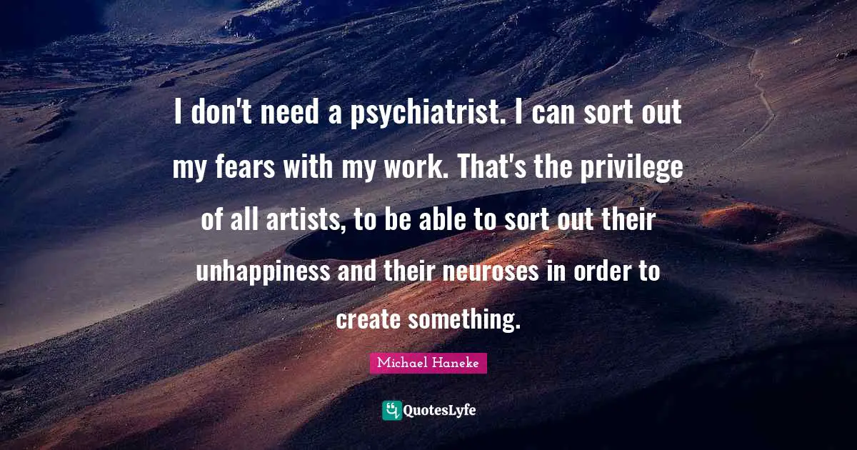 I don't need a psychiatrist. I can sort out my fears with my work. That's the privilege of all artists, to be able to sort out their unhappiness and their neuroses in order to create something.