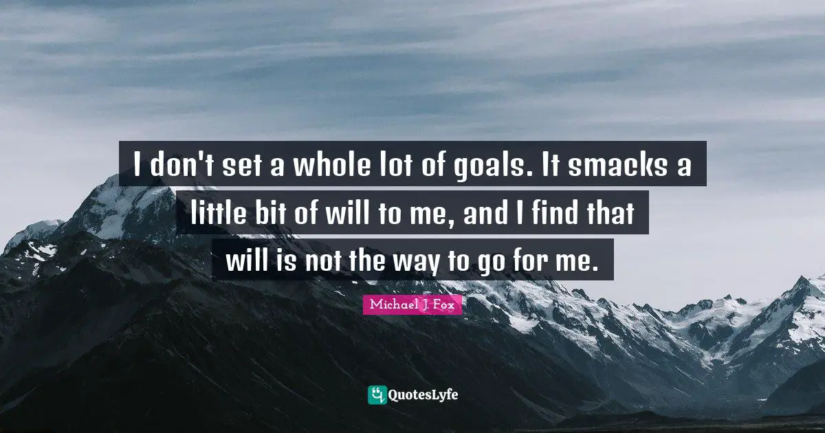 I don't set a whole lot of goals. It smacks a little bit of will to me, and I find that will is not the way to go for me.
