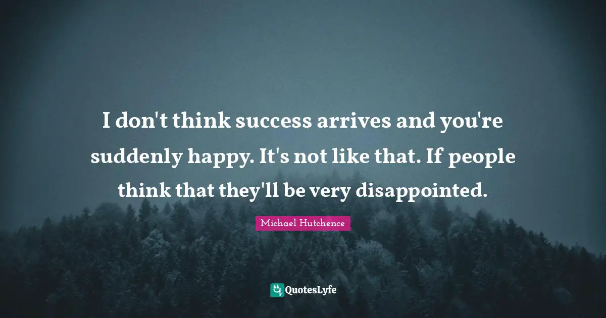 I don't think success arrives and you're suddenly happy. It's not like that. If people think that they'll be very disappointed.
