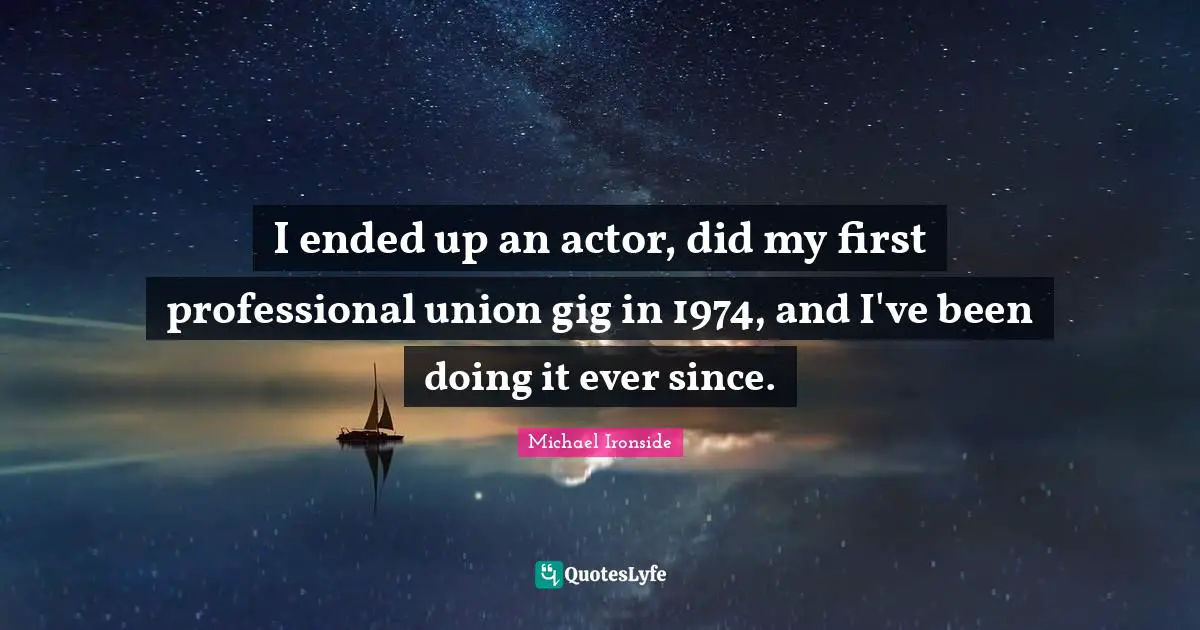 I ended up an actor, did my first professional union gig in 1974, and I've been doing it ever since.