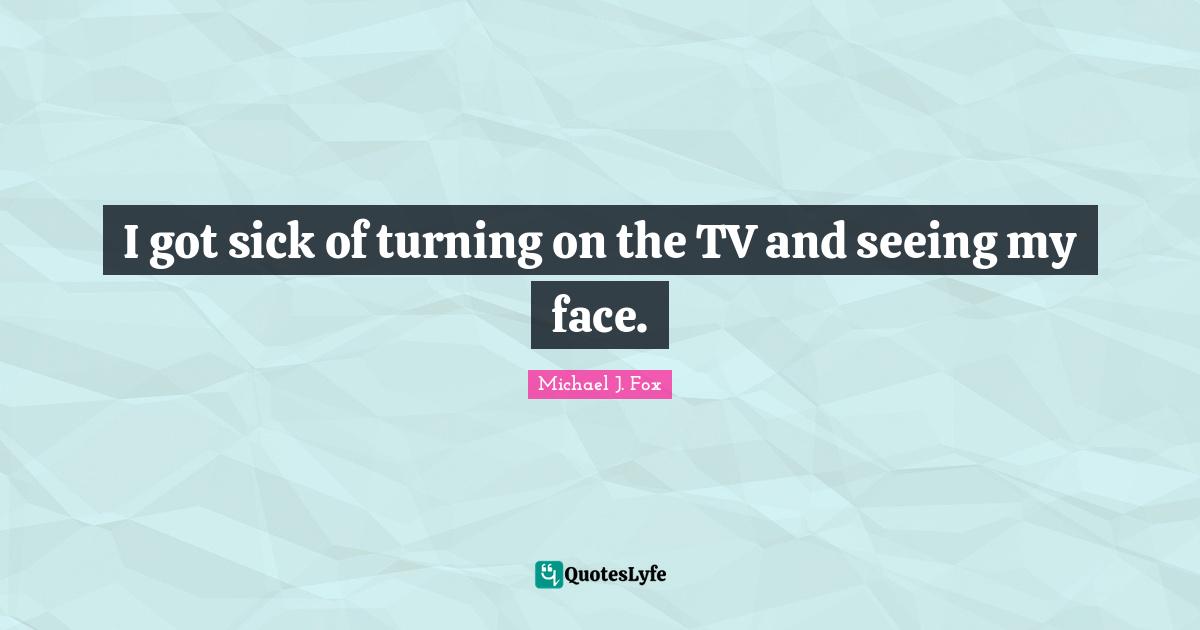 I got sick of turning on the TV and seeing my face.