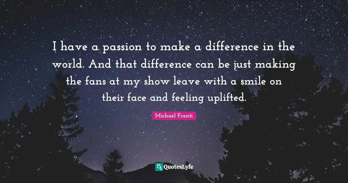 I have a passion to make a difference in the world. And that difference can be just making the fans at my show leave with a smile on their face and feeling uplifted.