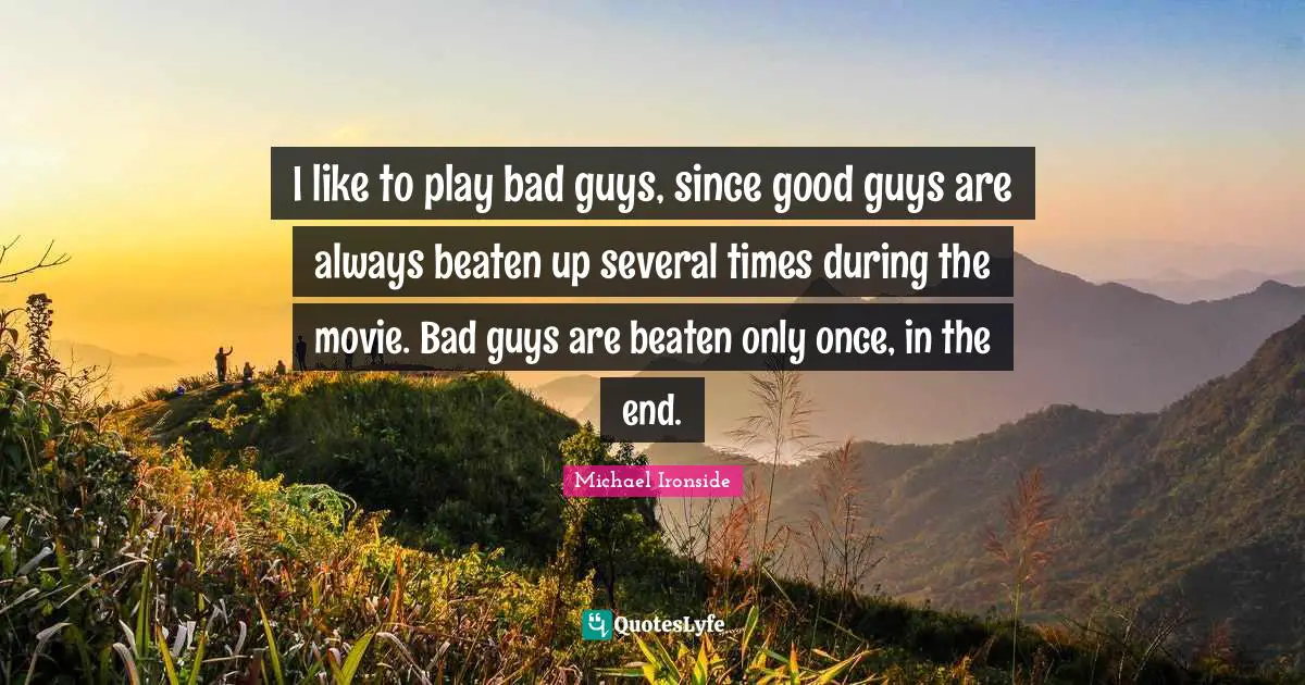 I like to play bad guys, since good guys are always beaten up several times during the movie. Bad guys are beaten only once, in the end.