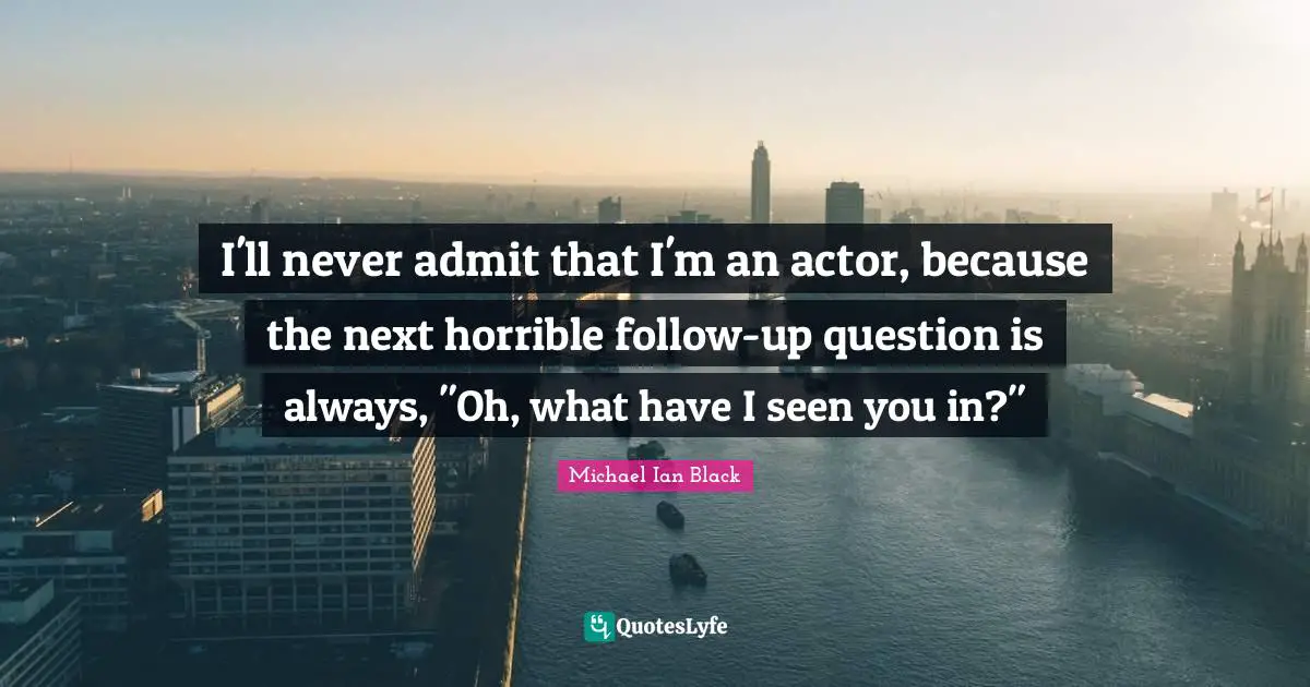 I'll never admit that I'm an actor, because the next horrible follow-up question is always, "Oh, what have I seen you in?"