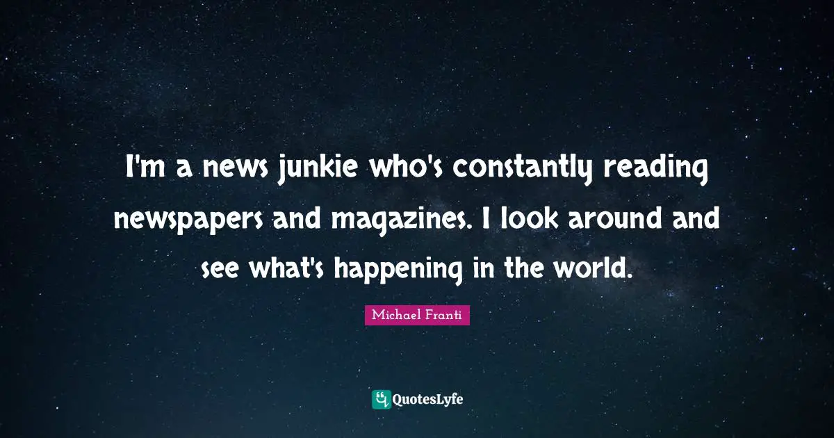 I'm a news junkie who's constantly reading newspapers and magazines. I look around and see what's happening in the world.