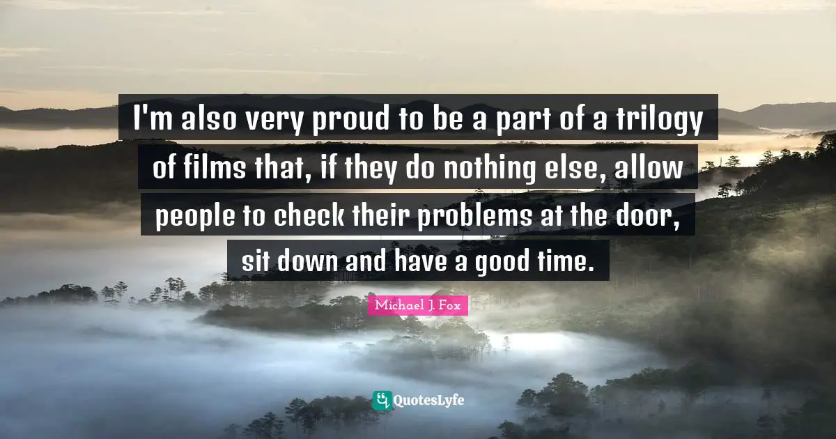 I'm also very proud to be a part of a trilogy of films that, if they do nothing else, allow people to check their problems at the door, sit down and have a good time.