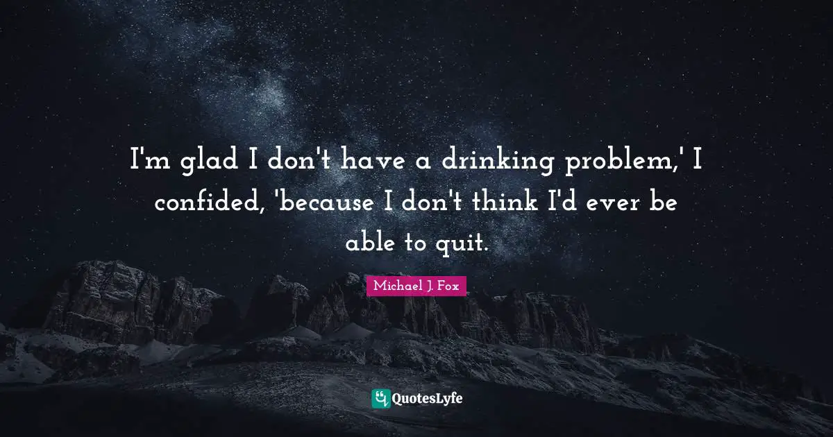 I'm glad I don't have a drinking problem,' I confided, 'because I don't think I'd ever be able to quit.