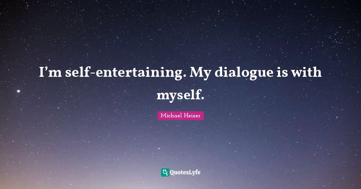 I’m self-entertaining. My dialogue is with myself.