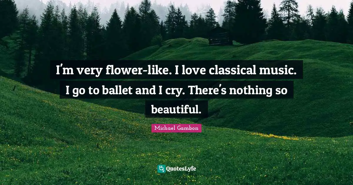 Michael Gambon Quotes: "I'm very flower-like. I love classical music. I go to ballet and I cry. There's nothing so beautiful."