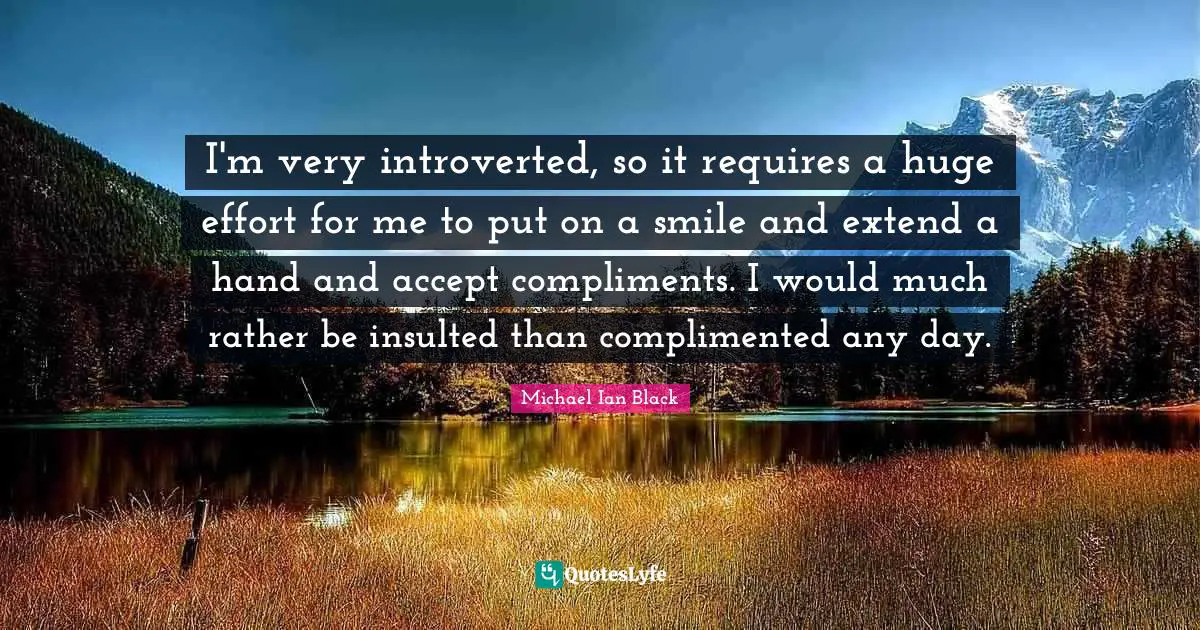 I'm very introverted, so it requires a huge effort for me to put on a smile and extend a hand and accept compliments. I would much rather be insulted than complimented any day.