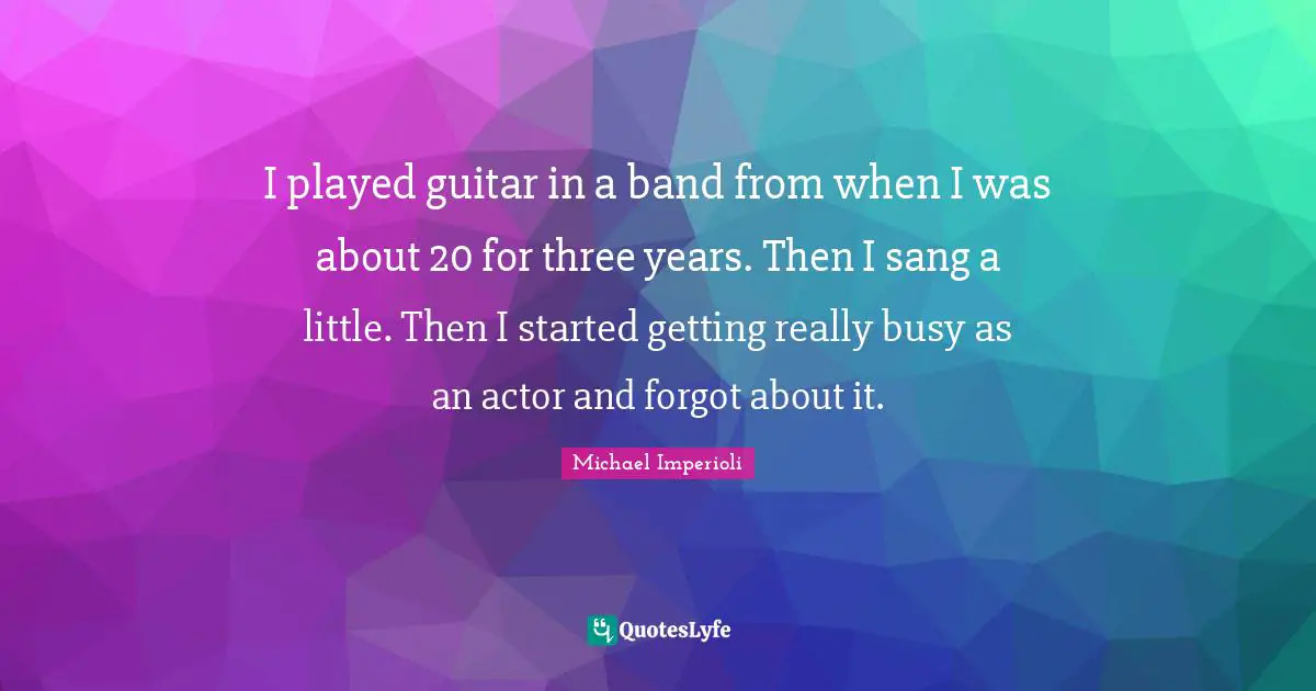 I played guitar in a band from when I was about 20 for three years. Then I sang a little. Then I started getting really busy as an actor and forgot about it.