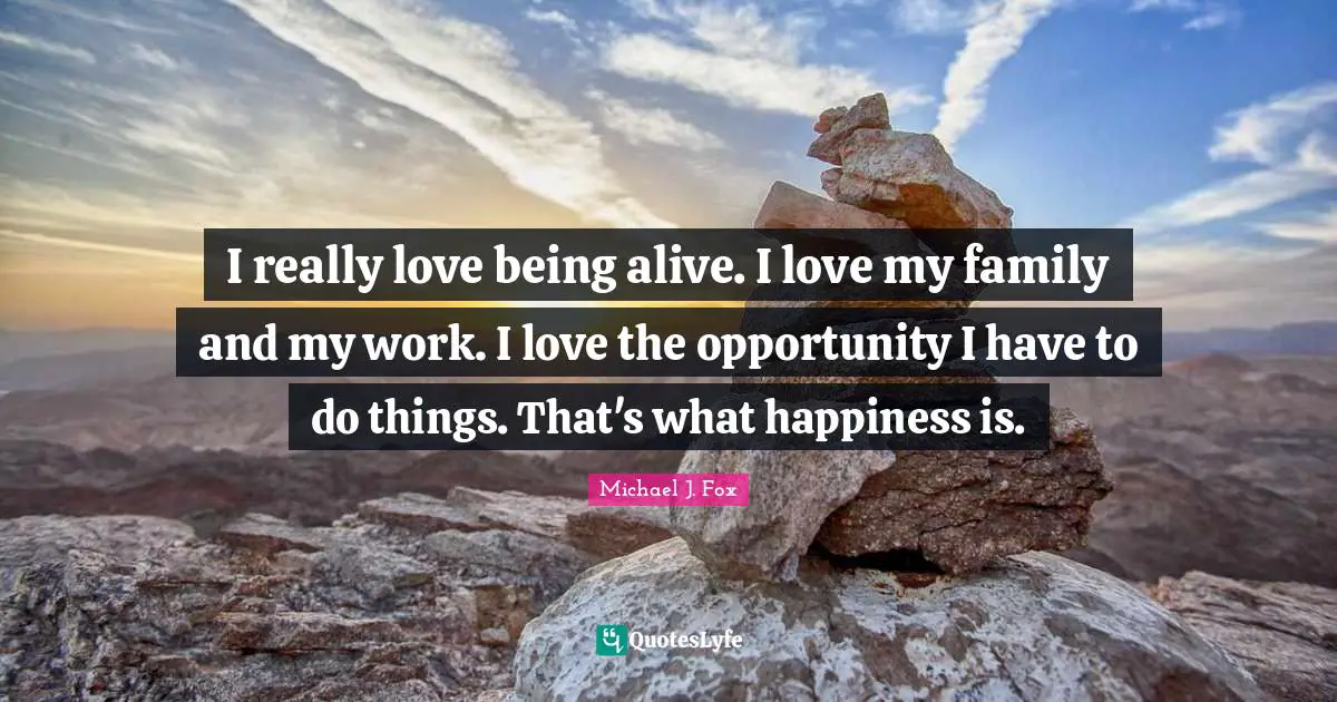I really love being alive. I love my family and my work. I love the opportunity I have to do things. That's what happiness is.