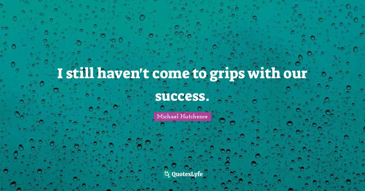 I still haven't come to grips with our success.