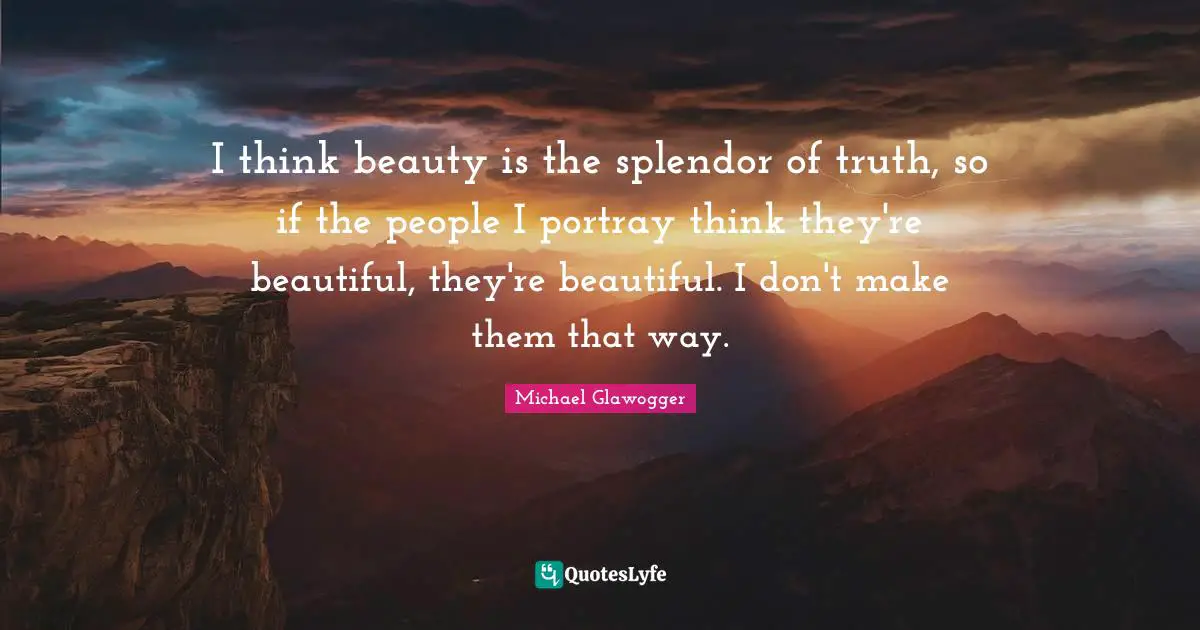 I think beauty is the splendor of truth, so if the people I portray think they're beautiful, they're beautiful. I don't make them that way.