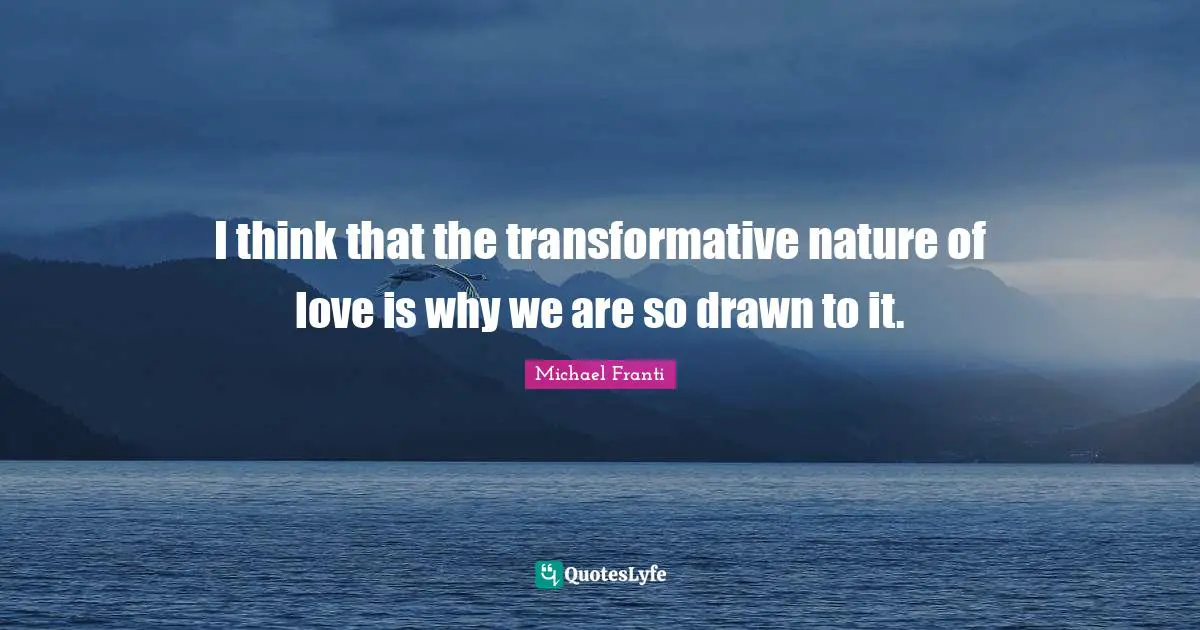 I think that the transformative nature of love is why we are so drawn to it.