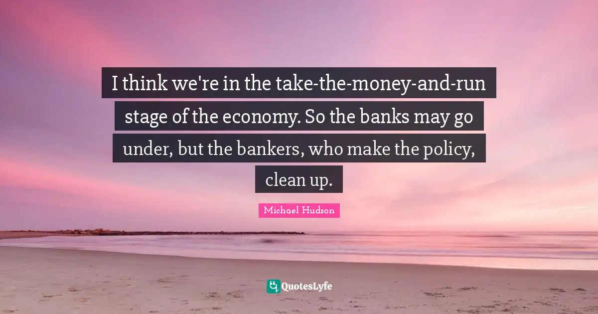 I think we're in the take-the-money-and-run stage of the economy. So the banks may go under, but the bankers, who make the policy, clean up.
