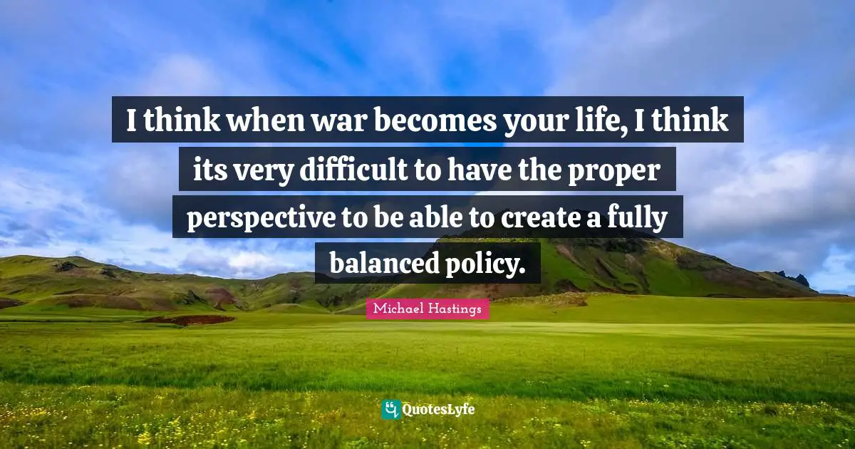 I think when war becomes your life, I think its very difficult to have the proper perspective to be able to create a fully balanced policy.