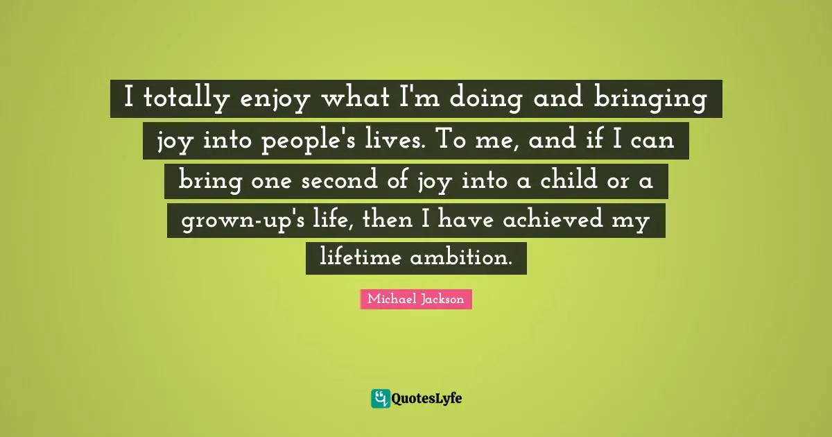 Michael  Jackson Quotes: "I totally enjoy what I'm doing and bringing joy into people's lives. To me, and if I can bring one second of joy into a child or a grown-up's life, then I have achieved my lifetime ambition."